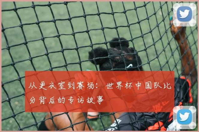 从更衣室到赛场：世界杯中国队比分背后的专访故事