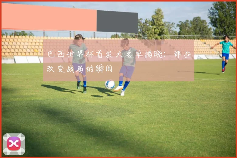 巴西世界杯首发大名单揭晓：那些改变战局的瞬间