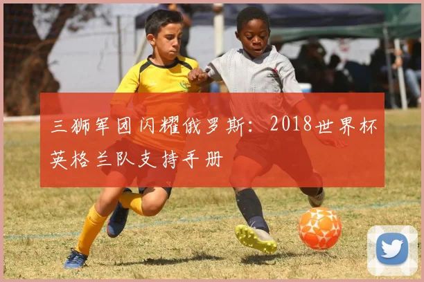 三狮军团闪耀俄罗斯:2018世界杯英格兰队支持手册