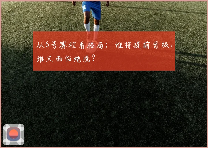 从6号赛程看格局:谁将提前晋级,谁又面临绝境?