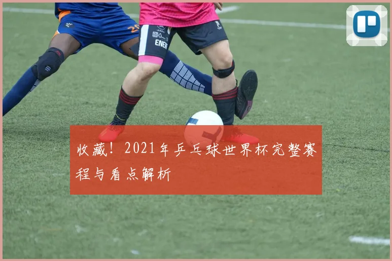 收藏！2021年乒乓球世界杯完整赛程与看点解析