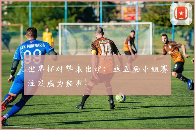 世界杯对阵表出炉:这五场小组赛注定成为经典!
