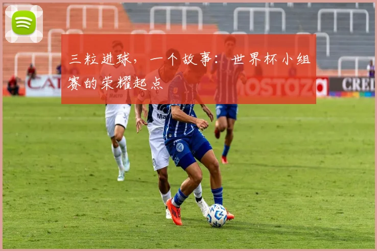 三粒进球,一个故事:世界杯小组赛的荣耀起点