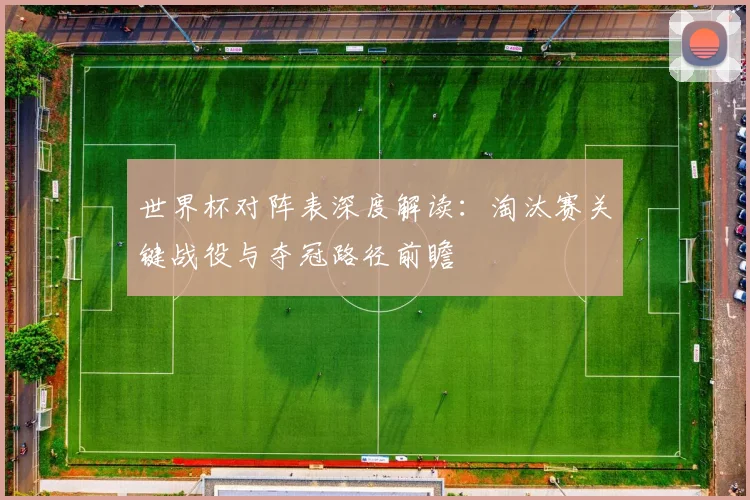 世界杯对阵表深度解读:淘汰赛关键战役与夺冠路径前瞻