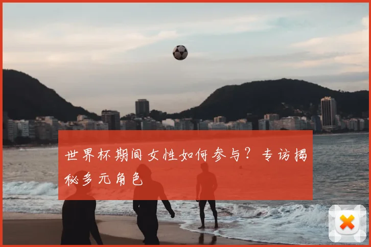 世界杯期间女性如何参与?专访揭秘多元角色