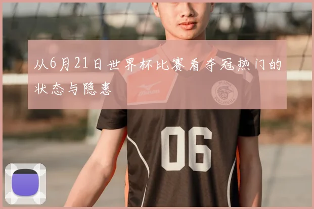 从6月21日世界杯比赛看夺冠热门的状态与隐患