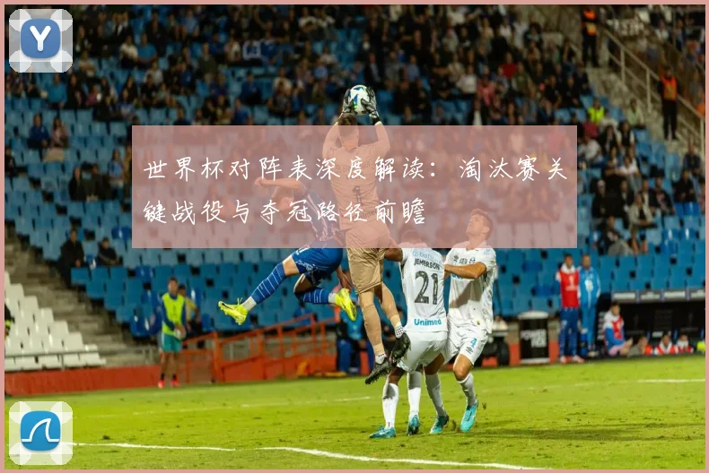 世界杯对阵表深度解读:淘汰赛关键战役与夺冠路径前瞻