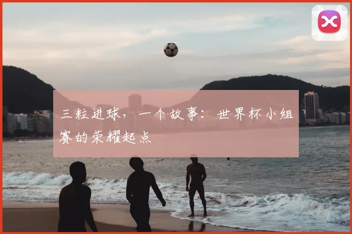 三粒进球,一个故事:世界杯小组赛的荣耀起点