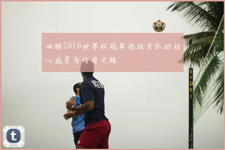 回顾2010世界杯冠军西班牙队的核心成员与传奇之路
