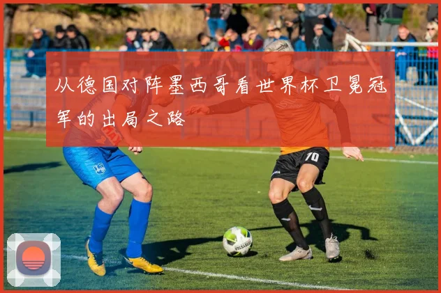 从德国对阵墨西哥看世界杯卫冕冠军的出局之路