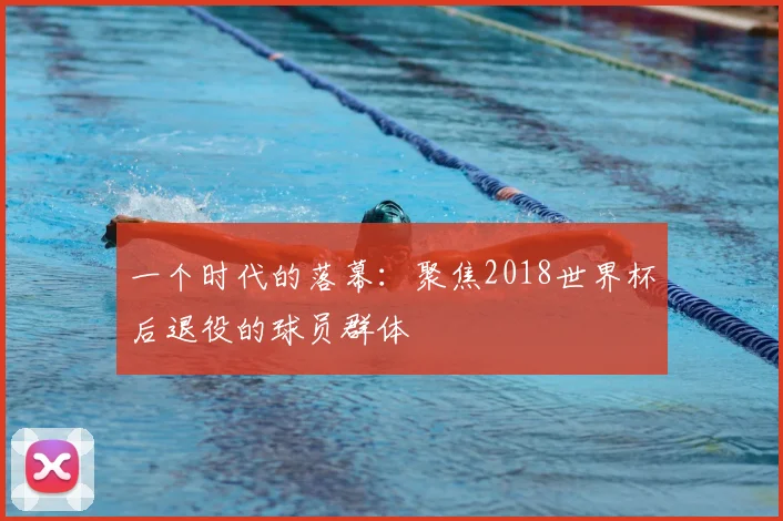 一个时代的落幕：聚焦2018世界杯后退役的球员群体