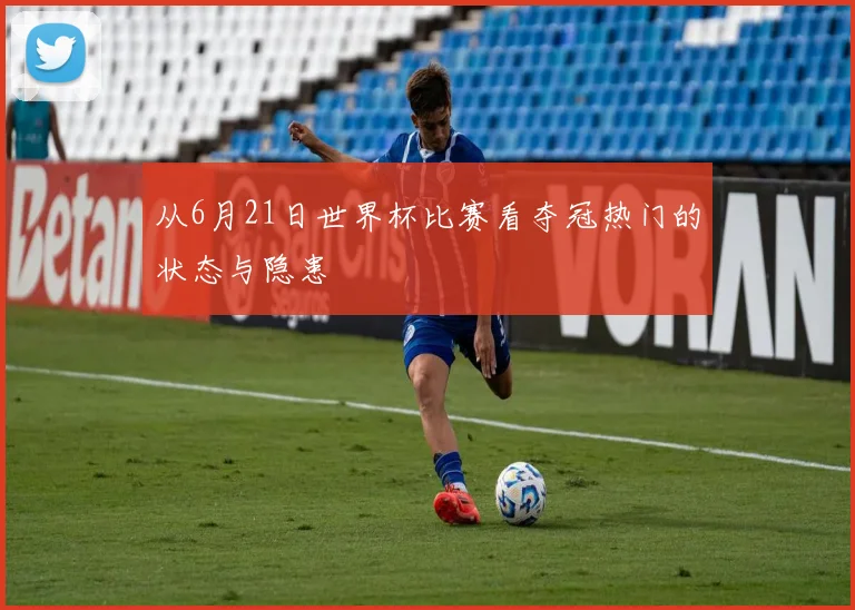 从6月21日世界杯比赛看夺冠热门的状态与隐患