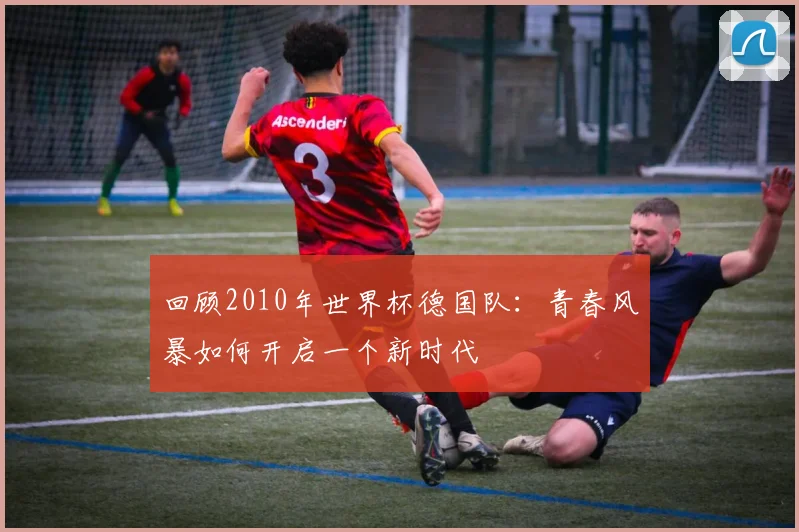 回顾2010年世界杯德国队：青春风暴如何开启一个新时代