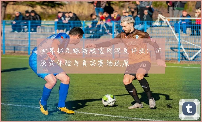 世界杯足球游戏官网深度评测:沉浸式体验与真实赛场还原