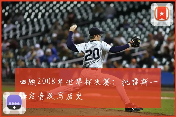 回顾2008年世界杯决赛：托雷斯一锤定音改写历史