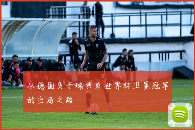 从德国负于瑞典看世界杯卫冕冠军的出局之路