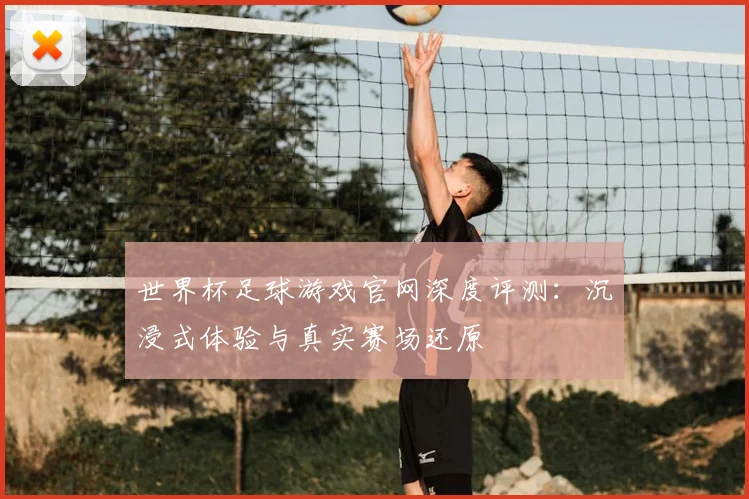 世界杯足球游戏官网深度评测:沉浸式体验与真实赛场还原